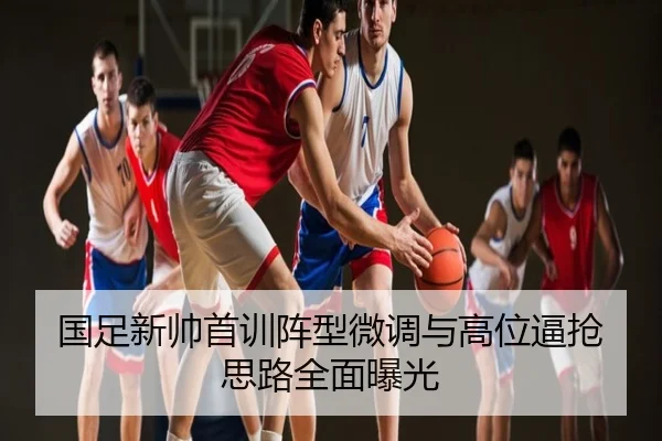 国足新帅首训阵型微调与高位逼抢思路全面曝光