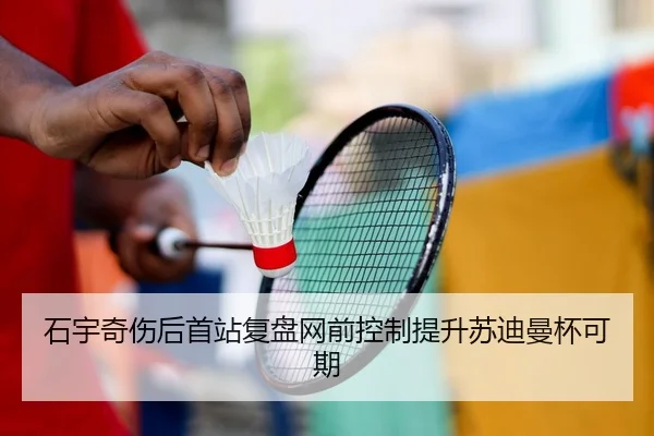石宇奇伤后首站复盘网前控制提升苏迪曼杯可期