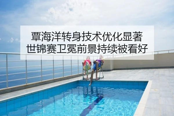 覃海洋转身技术优化显著 世锦赛卫冕前景持续被看好