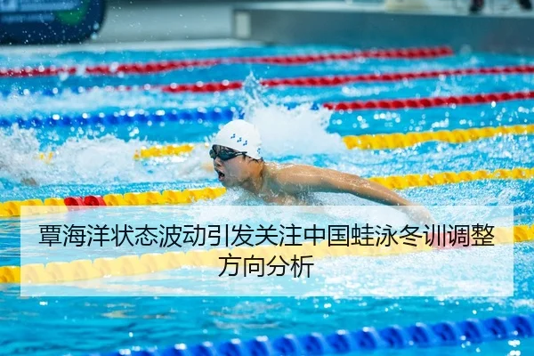 覃海洋状态波动引发关注中国蛙泳冬训调整方向分析