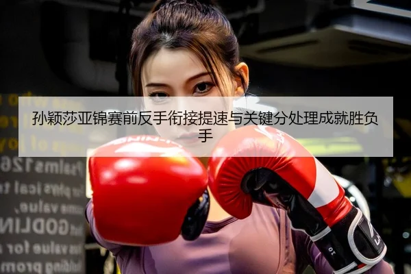 孙颖莎亚锦赛前反手衔接提速与关键分处理成就胜负手