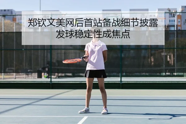 郑钦文美网后首站备战细节披露 发球稳定性成焦点