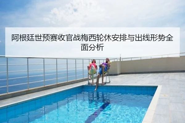 阿根廷世预赛收官战梅西轮休安排与出线形势全面分析